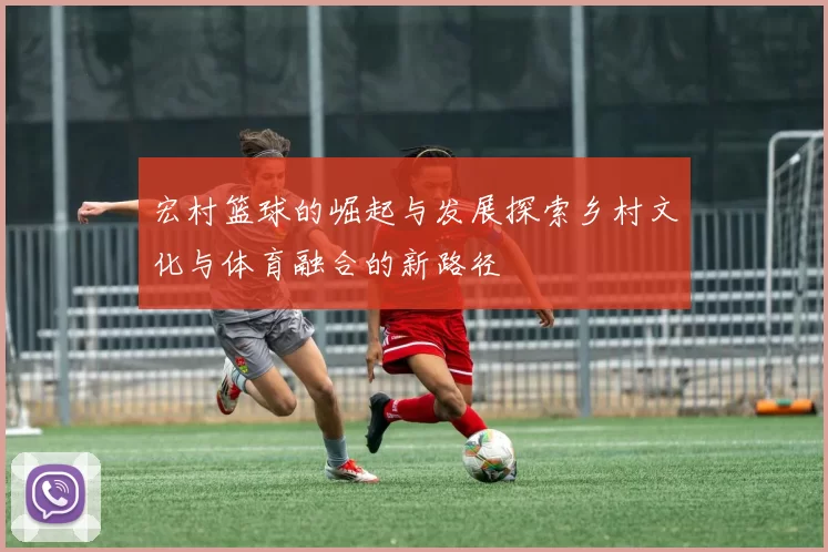 宏村篮球的崛起与发展探索乡村文化与体育融合的新路径