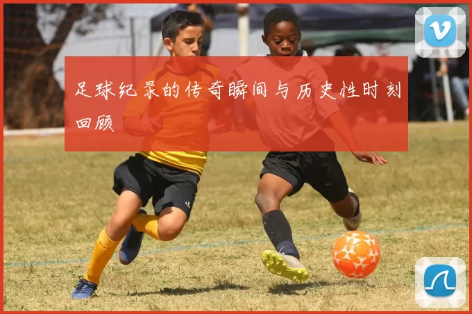 足球纪录的传奇瞬间与历史性时刻回顾